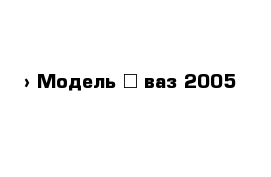  › Модель ­ ваз 2005